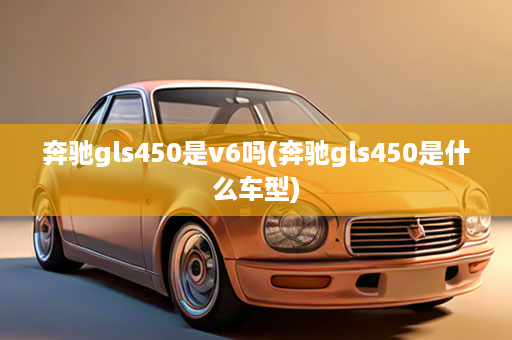 奔驰gls450是v6吗(奔驰gls450是什么车型)