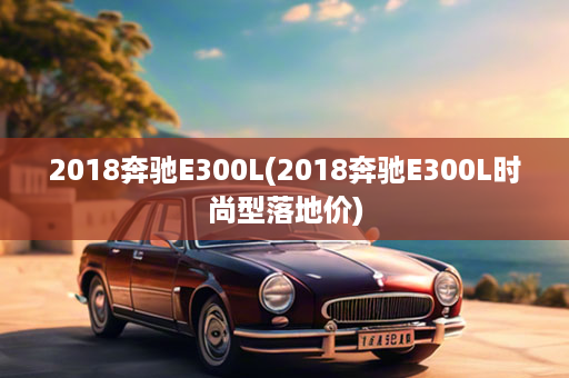 2018奔驰E300L(2018奔驰E300L时尚型落地价)