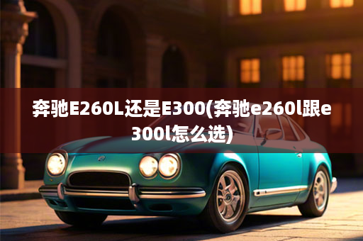 奔驰E260L还是E300(奔驰e260l跟e300l怎么选)