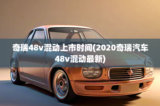 奇瑞48v混动上市时间(2020奇瑞汽车48v混动最新)