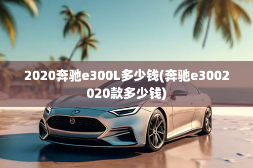 2020奔驰e300L多少钱(奔驰e3002020款多少钱)