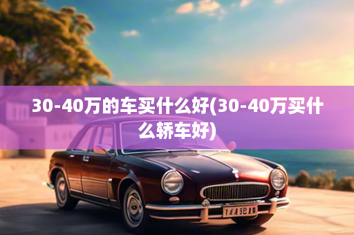 30-40万的车买什么好(30-40万买什么轿车好)