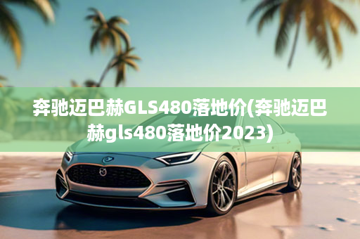 奔驰迈巴赫GLS480落地价(奔驰迈巴赫gls480落地价2023)