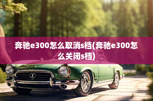 奔驰e300怎么取消s档(奔驰e300怎么关闭s档)