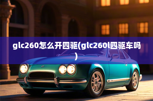 glc260怎么开四驱(glc260l四驱车吗)