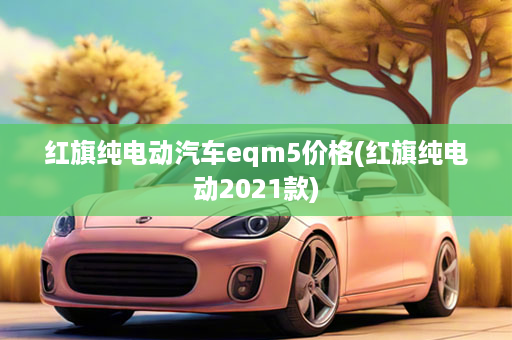 红旗纯电动汽车eqm5价格(红旗纯电动2021款)