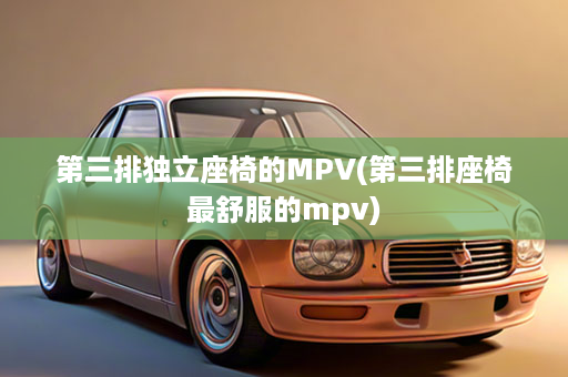 第三排独立座椅的MPV(第三排座椅最舒服的mpv)