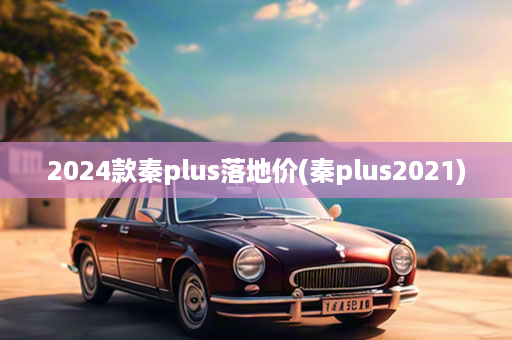 2024款秦plus落地价(秦plus2021)