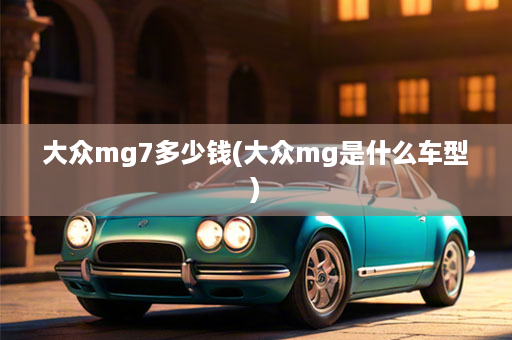 大众mg7多少钱(大众mg是什么车型)