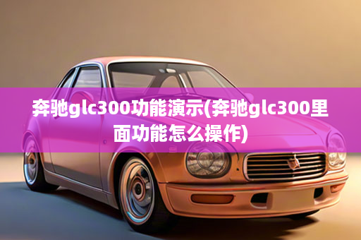 奔驰glc300功能演示(奔驰glc300里面功能怎么操作)