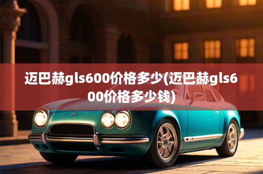 迈巴赫gls600价格多少(迈巴赫gls600价格多少钱)