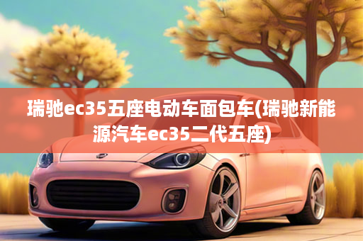 瑞驰ec35五座电动车面包车(瑞驰新能源汽车ec35二代五座)