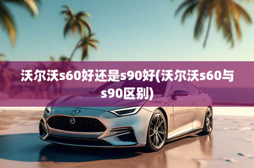 沃尔沃s60好还是s90好(沃尔沃s60与s90区别)