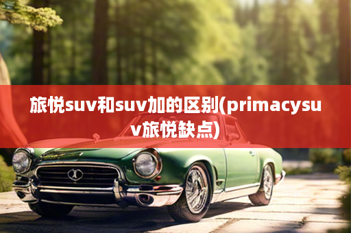 旅悦suv和suv加的区别(primacysuv旅悦缺点)