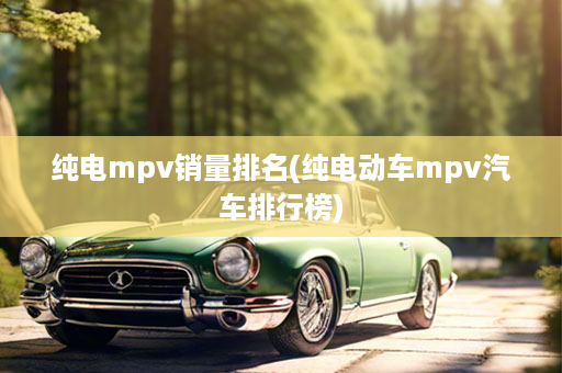 纯电mpv销量排名(纯电动车mpv汽车排行榜)