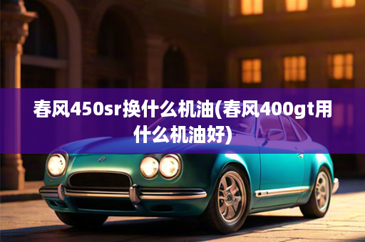 春风450sr换什么机油(春风400gt用什么机油好)