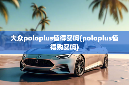 大众poloplus值得买吗(poloplus值得购买吗)