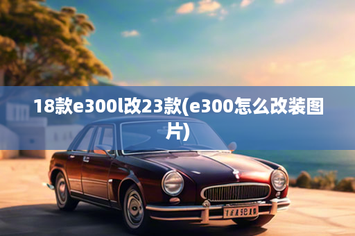 18款e300l改23款(e300怎么改装图片)