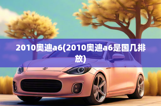 2010奥迪a6(2010奥迪a6是国几排放)