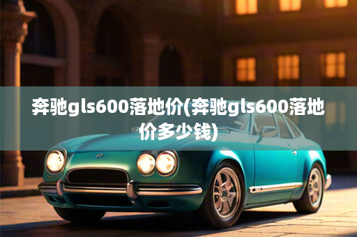 奔驰gls600落地价(奔驰gls600落地价多少钱)