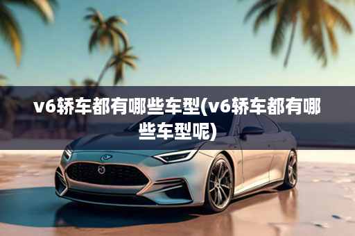 v6轿车都有哪些车型(v6轿车都有哪些车型呢)