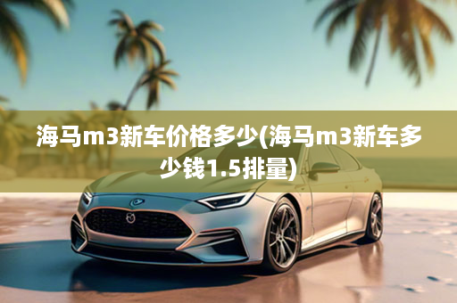 海马m3新车价格多少(海马m3新车多少钱1.5排量)