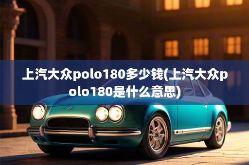 上汽大众polo180多少钱(上汽大众polo180是什么意思)