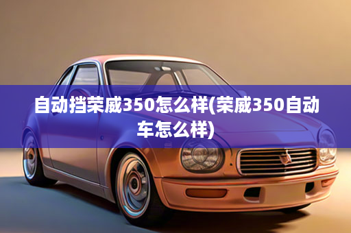 自动挡荣威350怎么样(荣威350自动车怎么样)