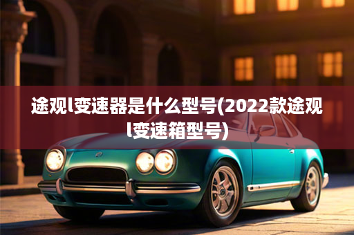 途观l变速器是什么型号(2022款途观l变速箱型号)