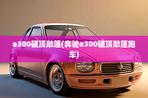 e300硬顶敞篷(奔驰e300硬顶敞篷跑车)