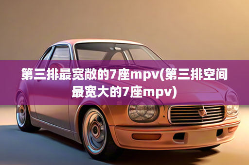 第三排最宽敞的7座mpv(第三排空间最宽大的7座mpv)