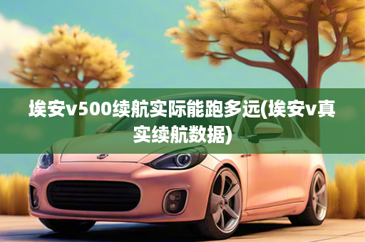 埃安v500续航实际能跑多远(埃安v真实续航数据)