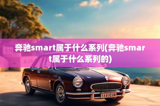 奔驰smart属于什么系列(奔驰smart属于什么系列的)