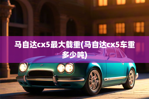 马自达cx5最大载重(马自达cx5车重多少吨)