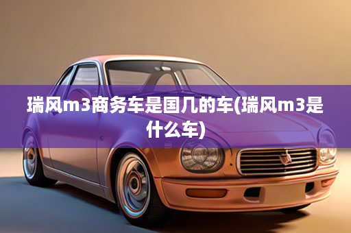 瑞风m3商务车是国几的车(瑞风m3是什么车)