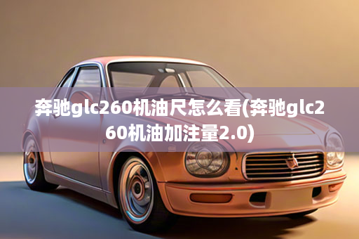 奔驰glc260机油尺怎么看(奔驰glc260机油加注量2.0)