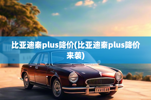 比亚迪秦plus降价(比亚迪秦plus降价来袭)