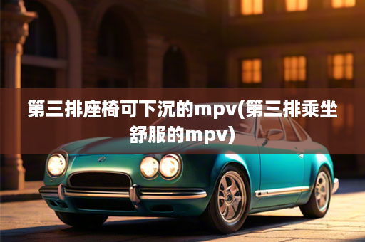 第三排座椅可下沉的mpv(第三排乘坐舒服的mpv)