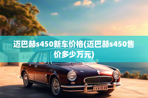 迈巴赫s450新车价格(迈巴赫s450售价多少万元)