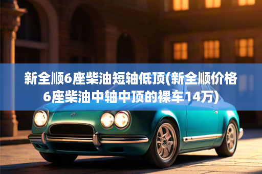 新全顺6座柴油短轴低顶(新全顺价格6座柴油中轴中顶的裸车14万)