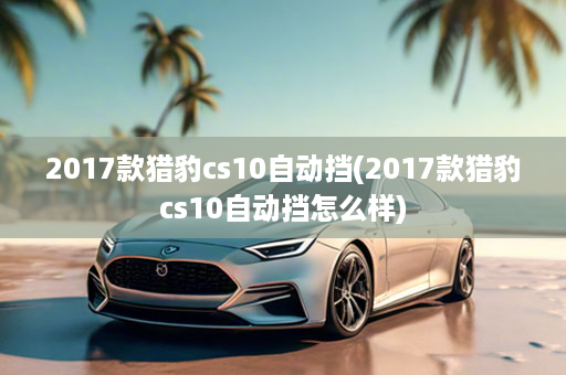 2017款猎豹cs10自动挡(2017款猎豹cs10自动挡怎么样)