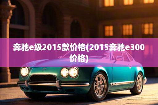 奔驰e级2015款价格(2015奔驰e300价格)