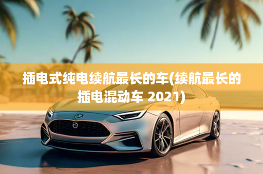 插电式纯电续航最长的车(续航最长的插电混动车 2021)