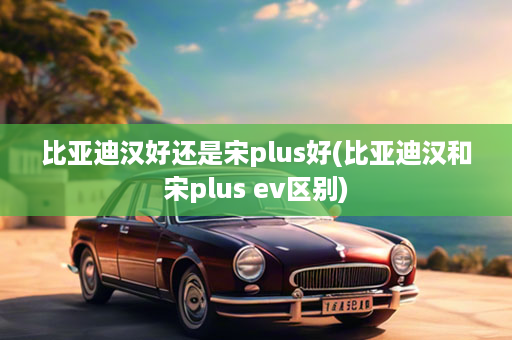 比亚迪汉好还是宋plus好(比亚迪汉和宋plus ev区别)