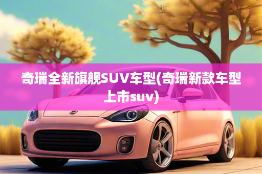 奇瑞全新旗舰SUV车型(奇瑞新款车型上市suv)