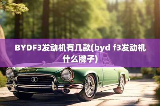 BYDF3发动机有几款(byd f3发动机什么牌子)