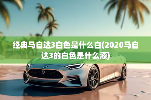 经典马自达3白色是什么白(2020马自达3的白色是什么漆)