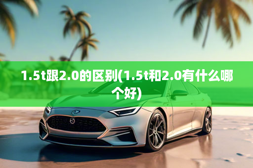 1.5t跟2.0的区别(1.5t和2.0有什么哪个好)