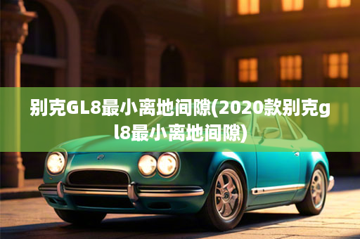 别克GL8最小离地间隙(2020款别克gl8最小离地间隙)