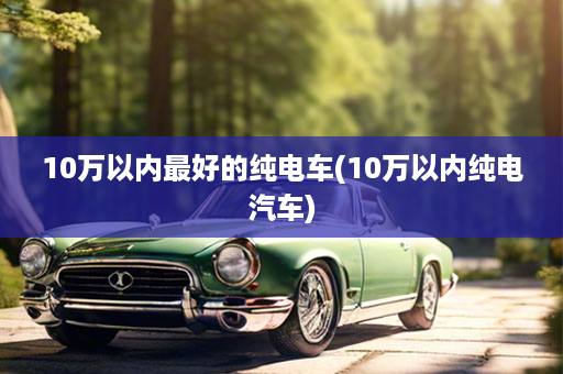 10万以内最好的纯电车(10万以内纯电汽车)